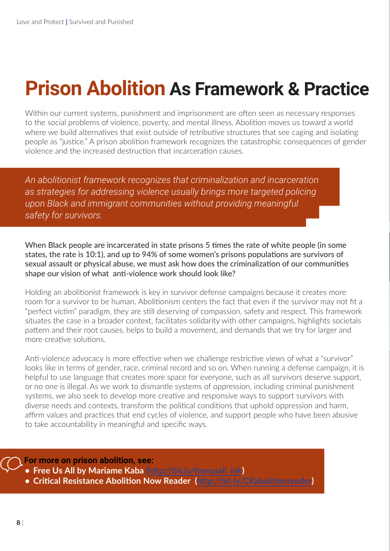 Love and Protect | Survived and Punished  Prison Abolition As Framework & Practice  Within our current systems, punishment and imprisonment are often seen as necessary responses to the social problems of violence, poverty, and mental iliness. Abolition moves s toward a world where we build alternatives that exist outside of retributive structures that see caging and isolating people as "justice.” A prison abolition framework recognizes the catastrophic consequences of gender violence and the increased destruction that incarceration causes.  ation and incarceration  ally b  When Black people are incarcerated in state prisons 5 times the rate of white people (in some states, the rate is 10:1), and up to 94% of some women’s prisons populations are survivors of sexual assault or physical abuse, we must ask how does the criminalization of our communities shape our vision of what anti-violence work should look like?  Holding an abolitionist framework is key in survivor defense campaigns because it creates more room for a survivor to be human. Abolitionism centers the fact that even if the survivor may not fit a *perfect victim’ paradigm, they are still deserving of compassion, safety and respect. This framework situates the case in a broader context, facilitates solidarity with other campaigns, highlights societals pattern and their root causes, helps to build a movement, and demands that we try for larger and more creative solutions.  Anti-violence advocacy is more effective when we challenge restrictive views of what a *survivor” looks like in terms of gender, race, criminal record and so on. When running a defense campaign, it is helpful to use language that creates more space for everyone, such as all survivors deserve support, or no one s illegal. As we work to dismantle systems of oppression, including criminal punishment systems, we also seek to develop more creative and responsive ways to support survivors with diverse needs and contexts, transform the political conditions that uphold oppression and harm, affirm values and practices that end cycles of violence, and support people who have been abusive to take accountability in meaningful and specific ways.  (@ o Free Us All by Mariame Kaba  o Critical Resistance Abolition Now Reader (  8!  